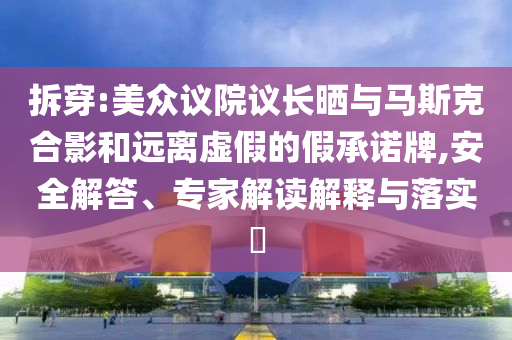 拆穿:美眾議院議長曬與馬斯克合影和遠(yuǎn)離虛假的假承諾牌,安全解答、專家解讀解釋與落實?