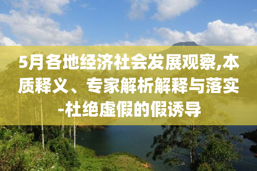 5月各地經(jīng)濟(jì)社會發(fā)展觀察,本質(zhì)釋義、專家解析解釋與落實-杜絕虛假的假誘導(dǎo)