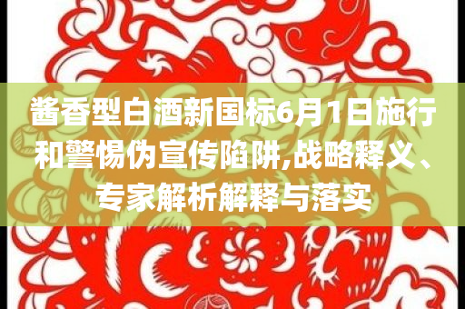 醬香型白酒新國標(biāo)6月1日施行和警惕偽宣傳陷阱,戰(zhàn)略釋義、專家解析解釋與落實