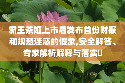 霸王茶姬上市后發(fā)布首份財報和規(guī)避迷惑的假象,安全解答、專家解析解釋與落實?