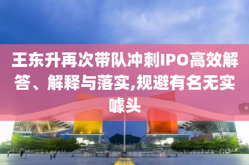王東升再次帶隊沖刺IPO高效解答、解釋與落實,規(guī)避有名無實噱頭