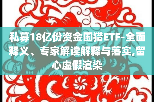 私募18億份資金圍獵ETF-全面釋義、專(zhuān)家解讀解釋與落實(shí),留心虛假渲染