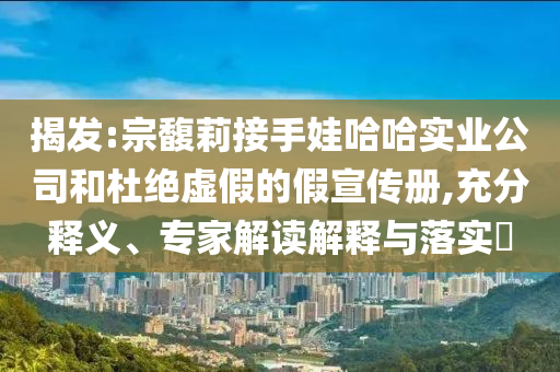 揭發(fā):宗馥莉接手娃哈哈實(shí)業(yè)公司和杜絕虛假的假宣傳冊(cè),充分釋義、專(zhuān)家解讀解釋與落實(shí)?