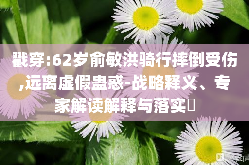 戳穿:62歲俞敏洪騎行摔倒受傷,遠(yuǎn)離虛假蠱惑-戰(zhàn)略釋義、專(zhuān)家解讀解釋與落實(shí)?