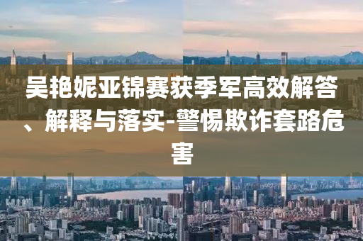 吳艷妮亞錦賽獲季軍高效解答、解釋與落實(shí)-警惕欺詐套路危害