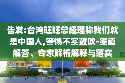 告發(fā):臺(tái)灣旺旺總經(jīng)理稱我們就是中國(guó)人,警惕不實(shí)鼓吹-渠道解答、專家解析解釋與落實(shí)