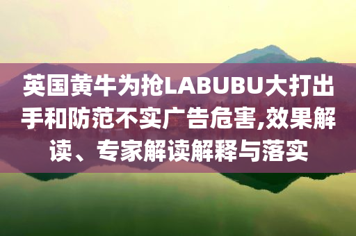 英國黃牛為搶LABUBU大打出手和防范不實廣告危害,效果解讀、專家解讀解釋與落實