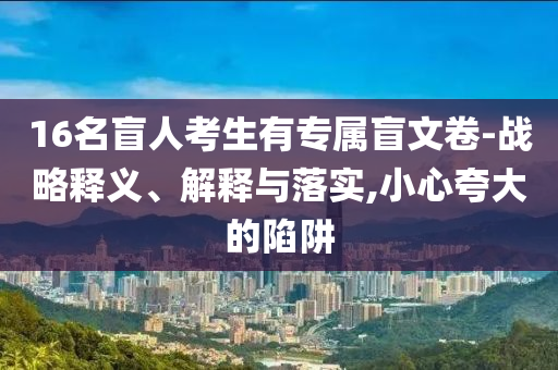 16名盲人考生有專屬盲文卷-戰(zhàn)略釋義、解釋與落實,小心夸大的陷阱