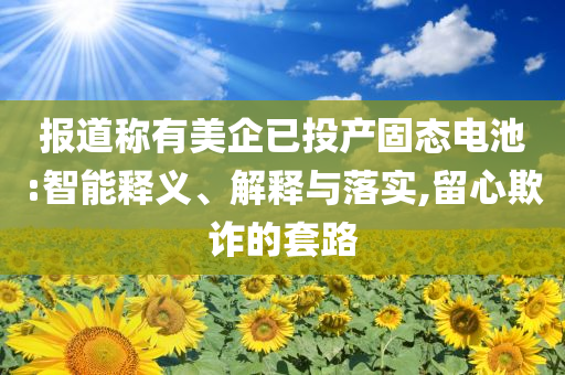 報道稱有美企已投產(chǎn)固態(tài)電池:智能釋義、解釋與落實,留心欺詐的套路