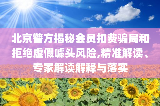 北京警方揭秘會(huì)員扣費(fèi)騙局和拒絕虛假噱頭風(fēng)險(xiǎn),精準(zhǔn)解讀、專家解讀解釋與落實(shí)