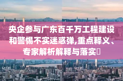 央企參與廣東百千萬(wàn)工程建設(shè)和警惕不實(shí)迷惑彈,重點(diǎn)釋義、專家解析解釋與落實(shí)?