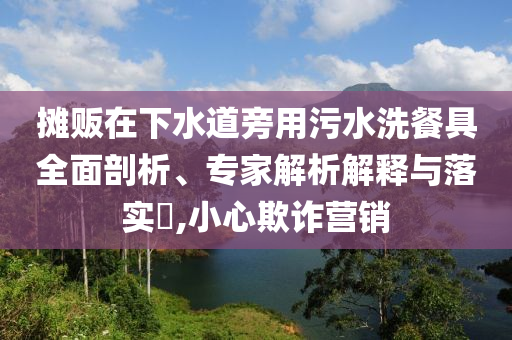 攤販在下水道旁用污水洗餐具全面剖析、專家解析解釋與落實(shí)?,小心欺詐營(yíng)銷