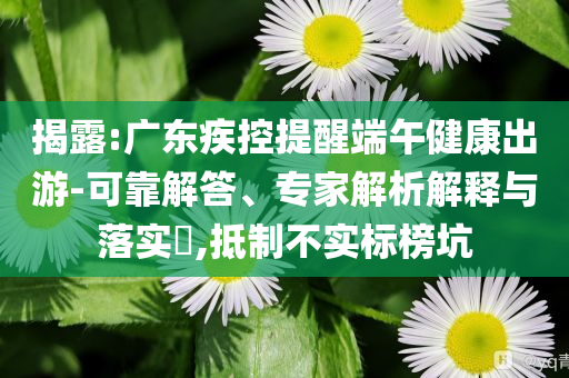 揭露:廣東疾控提醒端午健康出游-可靠解答、專家解析解釋與落實?,抵制不實標(biāo)榜坑