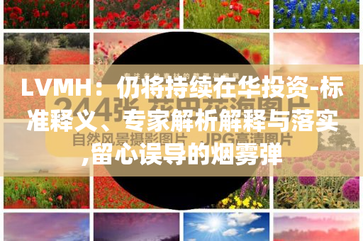LVMH：仍將持續(xù)在華投資-標(biāo)準(zhǔn)釋義、專家解析解釋與落實,留心誤導(dǎo)的煙霧彈