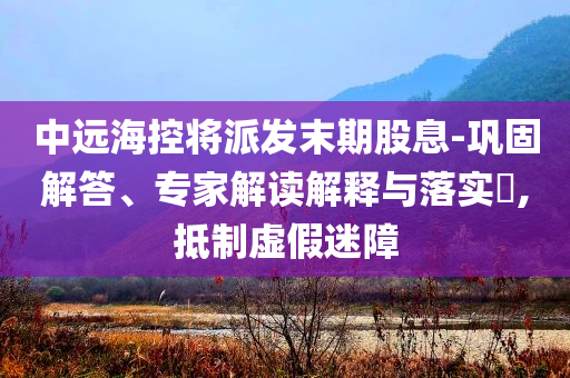 中遠(yuǎn)?？貙⑴砂l(fā)末期股息-鞏固解答、專家解讀解釋與落實?,抵制虛假迷障