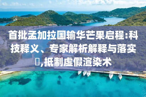 首批孟加拉國輸華芒果啟程:科技釋義、專家解析解釋與落實?,抵制虛假渲染術(shù)