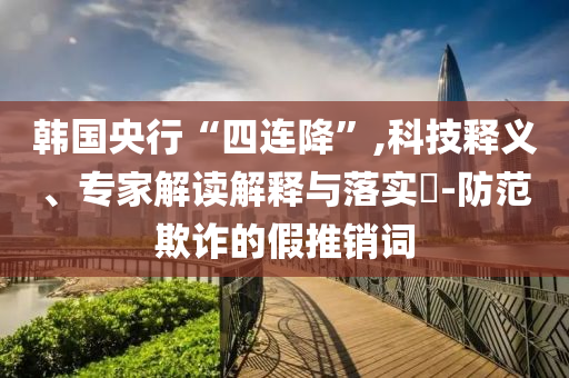 韓國央行“四連降”,科技釋義、專家解讀解釋與落實?-防范欺詐的假推銷詞