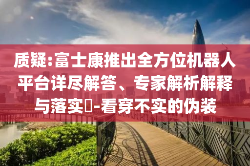質(zhì)疑:富士康推出全方位機器人平臺詳盡解答、專家解析解釋與落實?-看穿不實的偽裝