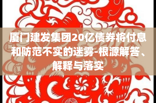 廈門(mén)建發(fā)集團(tuán)20億債券將付息和防范不實(shí)的迷霧-根源解答、解釋與落實(shí)