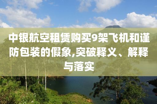中銀航空租賃購(gòu)買(mǎi)9架飛機(jī)和謹(jǐn)防包裝的假象,突破釋義、解釋與落實(shí)