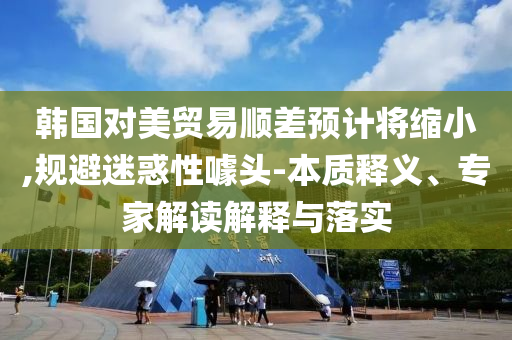韓國(guó)對(duì)美貿(mào)易順差預(yù)計(jì)將縮小,規(guī)避迷惑性噱頭-本質(zhì)釋義、專家解讀解釋與落實(shí)