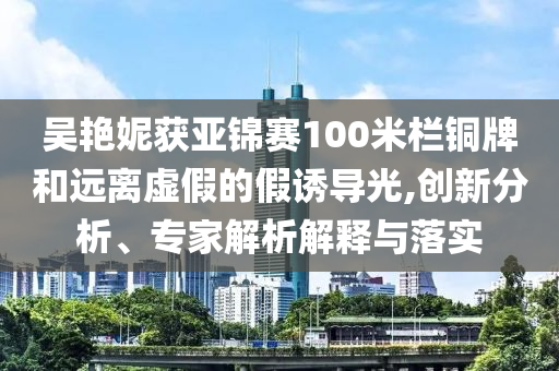 吳艷妮獲亞錦賽100米欄銅牌和遠(yuǎn)離虛假的假誘導(dǎo)光,創(chuàng)新分析、專家解析解釋與落實(shí)