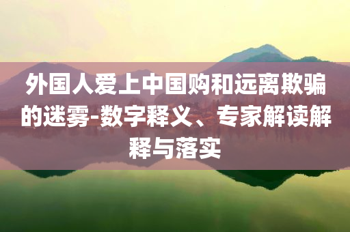 外國(guó)人愛上中國(guó)購和遠(yuǎn)離欺騙的迷霧-數(shù)字釋義、專家解讀解釋與落實(shí)