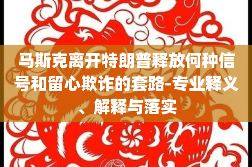馬斯克離開特朗普釋放何種信號(hào)和留心欺詐的套路-專業(yè)釋義、解釋與落實(shí)