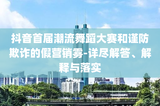 抖音首屆潮流舞蹈大賽和謹(jǐn)防欺詐的假營(yíng)銷(xiāo)霧-詳盡解答、解釋與落實(shí)