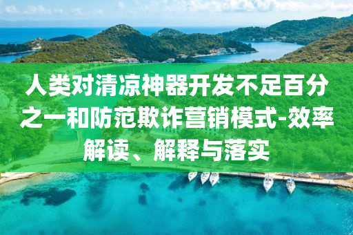 人類對清涼神器開發(fā)不足百分之一和防范欺詐營銷模式-效率解讀、解釋與落實
