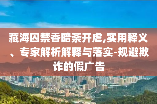 藏海囚禁香暗荼開虐,實用釋義、專家解析解釋與落實-規(guī)避欺詐的假廣告