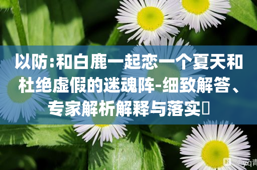 以防:和白鹿一起戀一個夏天和杜絕虛假的迷魂陣-細致解答、專家解析解釋與落實?