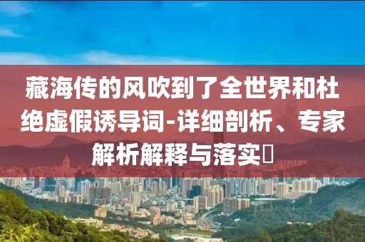 藏海傳的風吹到了全世界和杜絕虛假誘導詞-詳細剖析、專家解析解釋與落實?