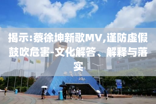 揭示:蔡徐坤新歌MV,謹防虛假鼓吹危害-文化解答、解釋與落實