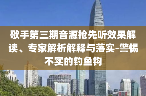 歌手第三期音源搶先聽效果解讀、專家解析解釋與落實-警惕不實的釣魚鉤
