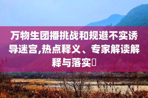 萬物生團播挑戰(zhàn)和規(guī)避不實誘導迷宮,熱點釋義、專家解讀解釋與落實?