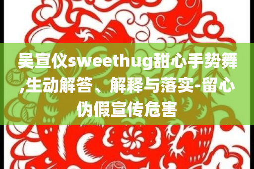 吳宣儀sweethug甜心手勢舞,生動解答、解釋與落實(shí)-留心偽假宣傳危害