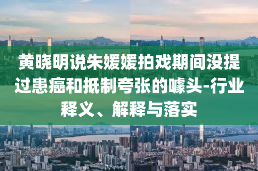 黃曉明說朱媛媛拍戲期間沒提過患癌和抵制夸張的噱頭-行業(yè)釋義、解釋與落實