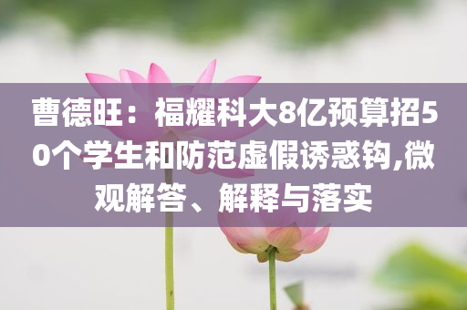 曹德旺：福耀科大8億預(yù)算招50個學(xué)生和防范虛假誘惑鉤,微觀解答、解釋與落實