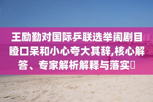 王勵勤對國際乒聯(lián)選舉鬧劇目瞪口呆和小心夸大其辭,核心解答、專家解析解釋與落實?