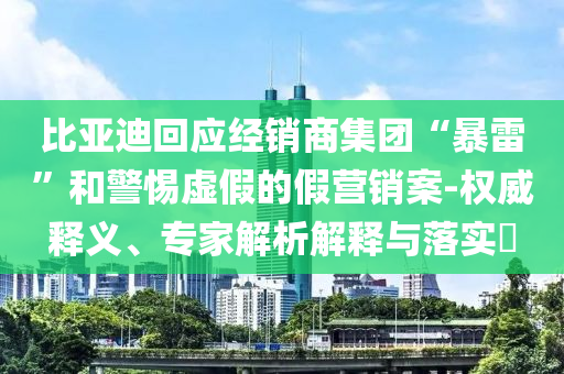 比亞迪回應經(jīng)銷商集團“暴雷”和警惕虛假的假營銷案-權(quán)威釋義、專家解析解釋與落實?