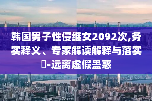 韓國男子性侵繼女2092次,務實釋義、專家解讀解釋與落實?-遠離虛假蠱惑