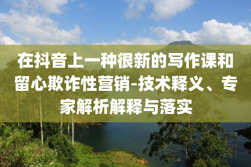 在抖音上一種很新的寫作課和留心欺詐性營銷-技術(shù)釋義、專家解析解釋與落實