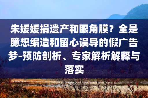 朱媛媛捐遺產(chǎn)和眼角膜？全是臆想編造和留心誤導(dǎo)的假?gòu)V告夢(mèng)-預(yù)防剖析、專家解析解釋與落實(shí)