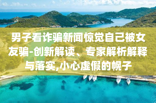 男子看詐騙新聞驚覺自己被女友騙-創(chuàng)新解讀、專家解析解釋與落實,小心虛假的幌子