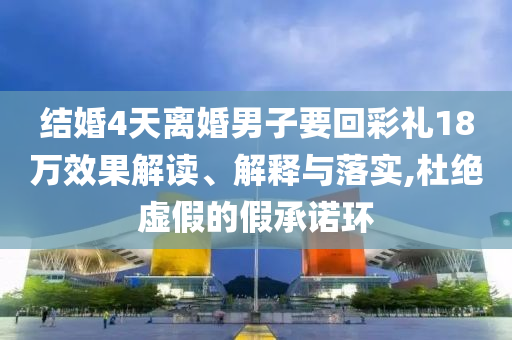 結婚4天離婚男子要回彩禮18萬效果解讀、解釋與落實,杜絕虛假的假承諾環(huán)