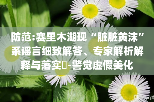 防范:賽里木湖現(xiàn)“臟臟黃沫”系謠言細(xì)致解答、專家解析解釋與落實?-警覺虛假美化