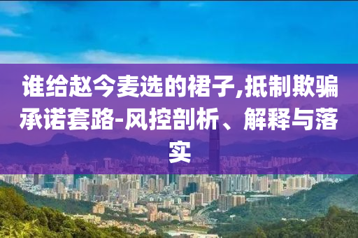 誰給趙今麥選的裙子,抵制欺騙承諾套路-風控剖析、解釋與落實