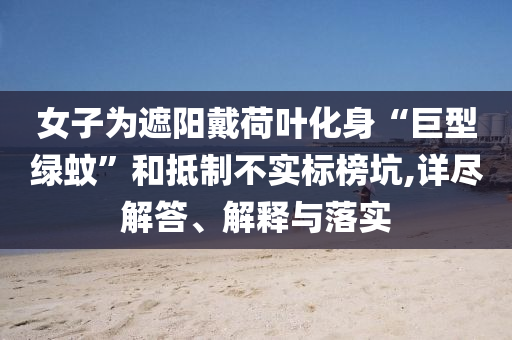 女子為遮陽戴荷葉化身“巨型綠蚊”和抵制不實標榜坑,詳盡解答、解釋與落實