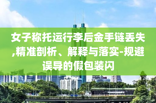 女子稱托運(yùn)行李后金手鏈丟失,精準(zhǔn)剖析、解釋與落實(shí)-規(guī)避誤導(dǎo)的假包裝閃